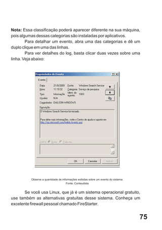 Nota: Essa classificação poderá aparecer diferente na sua máquina,
pois algumas dessas categorias são instaladas por aplicativos.
        Para detalhar um evento, abra uma das categorias e dê um
duplo clique em uma das linhas.
        Para ver detalhes do log, basta clicar duas vezes sobre uma
linha. Veja abaixo:




          Observe a quantidade de informações exibidas sobre um evento do sistema.
                                     Fonte: Conteudista


       Se você usa Linux, que já é um sistema operacional gratuito,
use também as alternativas gratuitas desse sistema. Conheça um
excelente firewall pessoal chamado FireStarter.


                                                                                     75
 
