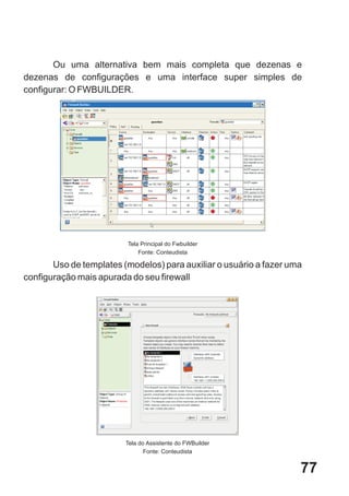 Ou uma alternativa bem mais completa que dezenas e
dezenas de configurações e uma interface super simples de
configurar: O FWBUILDER.




                         Tela Principal do Fwbuilder
                             Fonte: Conteudista

       Uso de templates (modelos) para auxiliar o usuário a fazer uma
configuração mais apurada do seu firewall




                         Tela do Assistente do FWBuilder
                                Fonte: Conteudista


                                                                    77
 