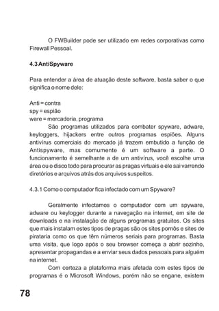 O FWBuilder pode ser utilizado em redes corporativas como
 Firewall Pessoal.

 4.3 AntiSpyware

 Para entender a área de atuação deste software, basta saber o que
 significa o nome dele:

 Anti = contra
 spy = espião
 ware = mercadoria, programa
         São programas utilizados para combater spyware, adware,
 keyloggers, hijackers entre outros programas espiões. Alguns
 antivírus comerciais do mercado já trazem embutido a função de
 Antispyware, mas comumente é um software a parte. O
 funcionamento é semelhante a de um antivírus, você escolhe uma
 área ou o disco todo para procurar as pragas virtuais e ele sai varrendo
 diretórios e arquivos atrás dos arquivos suspeitos.

 4.3.1 Como o computador fica infectado com um Spyware?

         Geralmente infectamos o computador com um spyware,
 adware ou keylogger durante a navegação na internet, em site de
 downloads e na instalação de alguns programas gratuitos. Os sites
 que mais instalam estes tipos de pragas são os sites pornôs e sites de
 pirataria como os que têm números seriais para programas. Basta
 uma visita, que logo após o seu browser começa a abrir sozinho,
 apresentar propagandas e a enviar seus dados pessoais para alguém
 na internet.
         Com certeza a plataforma mais afetada com estes tipos de
 programas é o Microsoft Windows, porém não se engane, existem


78
 