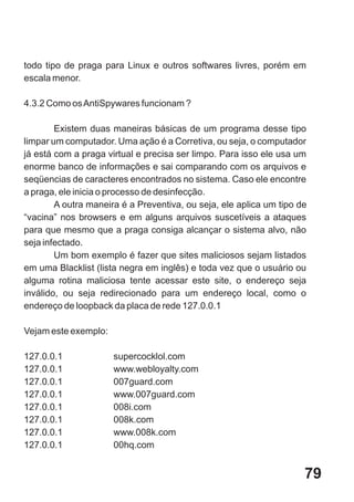 todo tipo de praga para Linux e outros softwares livres, porém em
escala menor.

4.3.2 Como os AntiSpywares funcionam ?

        Existem duas maneiras básicas de um programa desse tipo
limpar um computador. Uma ação é a Corretiva, ou seja, o computador
já está com a praga virtual e precisa ser limpo. Para isso ele usa um
enorme banco de informações e sai comparando com os arquivos e
seqüencias de caracteres encontrados no sistema. Caso ele encontre
a praga, ele inicia o processo de desinfecção.
        A outra maneira é a Preventiva, ou seja, ele aplica um tipo de
“vacina” nos browsers e em alguns arquivos suscetíveis a ataques
para que mesmo que a praga consiga alcançar o sistema alvo, não
seja infectado.
        Um bom exemplo é fazer que sites maliciosos sejam listados
em uma Blacklist (lista negra em inglês) e toda vez que o usuário ou
alguma rotina maliciosa tente acessar este site, o endereço seja
inválido, ou seja redirecionado para um endereço local, como o
endereço de loopback da placa de rede 127.0.0.1

Vejam este exemplo:

127.0.0.1             supercocklol.com
127.0.0.1             www.webloyalty.com
127.0.0.1             007guard.com
127.0.0.1             www.007guard.com
127.0.0.1             008i.com
127.0.0.1             008k.com
127.0.0.1             www.008k.com
127.0.0.1             00hq.com


                                                                     79
 