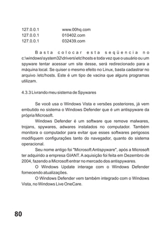 127.0.0.1            www.00hq.com
 127.0.0.1            010402.com
 127.0.0.1            032439.com

         B a s t a c o l o c a r e s t a s e q ü e n c i a n o
 c:windowssystem32driversetchosts e toda vez que o usuário ou um
 spyware tentar acessar um site desse, será redirecionado para a
 máquina local. Se quiser o mesmo efeito no Linux, basta cadastrar no
 arquivo /etc/hosts. Este é um tipo de vacina que alguns programas
 utilizam.

 4.3.3 Livrando meu sistema de Spywares

         Se você usa o Windows Vista e versões posteriores, já vem
 embutido no sistema o Windows Defender que é um antispyware da
 própria Microsoft.
         Windows Defender é um software que remove malwares,
 trojans, spywares, adwares instalados no computador. Também
 monitora o computador para evitar que esses softwares perigosos
 modifiquem configurações tanto do navegador, quanto do sistema
 operacional.
         Seu nome antigo foi "Microsoft Antispyware", após a Microsoft
 ter adquirido a empresa GIANT. A aquisição foi feita em Dezembro de
 2004, fazendo a Microsoft entrar no mercado dos antispywares.
         O Windows Update interage com o Windows Defender
 fornecendo atualizações.
         O Windows Defender vem também integrado com o Windows
 Vista, no Windows Live OneCare.




80
 