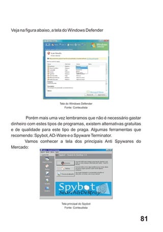 Veja na figura abaixo, a tela do Windows Defender




                         Tela do Windows Defender
                             Fonte: Conteudista


        Porém mais uma vez lembramos que não é necessário gastar
dinheiro com estes tipos de programas, existem alternativas gratuitas
e de qualidade para este tipo de praga. Algumas ferramentas que
recomendo: Spybot, AD-Ware e o Spyware Terminator.
       Vamos conhecer a tela dos principais Anti Spywares do
Mercado:




                          Tela principal do Spybot
                            Fonte: Conteudista



                                                                    81
 