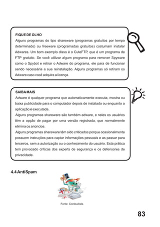 FIQUE DE OLHO
  Alguns programas do tipo shareware (programas gratuitos por tempo
 determinado) ou freeware (programadas gratuitos) costumam instalar
 Adwares. Um bom exemplo disso é o CuteFTP, que é um programa de
 FTP gratuito. Se você utilizar algum programa para remover Spyware
 como o Spybot e retirar o Adware do programa, ele para de funcionar
 sendo necessária a sua reinstalação. Alguns programas só retiram os
 Adware caso você adquira a licença.




  SAIBA MAIS
  Adware é qualquer programa que automaticamente executa, mostra ou
 baixa publicidade para o computador depois de instalado ou enquanto a
 aplicação é executada.
  Alguns programas shareware são também adware, e neles os usuários
 têm a opção de pagar por uma versão registrada, que normalmente
 elimina os anúncios.
  Alguns programas shareware têm sido criticados porque ocasionalmente
 possuem instruções para captar informações pessoais e as passar para
 terceiros, sem a autorização ou o conhecimento do usuário. Esta prática
 tem provocado críticas dos experts de segurança e os defensores de
 privacidade.




4.4 AntiSpam




                              Fonte: Conteudista



                                                                           83
 
