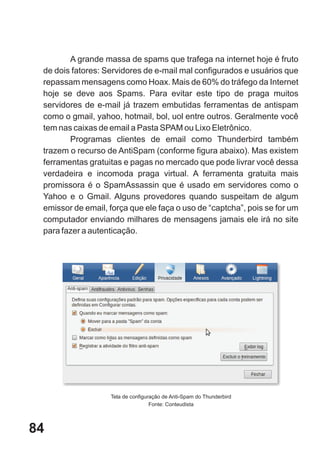 A grande massa de spams que trafega na internet hoje é fruto
 de dois fatores: Servidores de e-mail mal configurados e usuários que
 repassam mensagens como Hoax. Mais de 60% do tráfego da Internet
 hoje se deve aos Spams. Para evitar este tipo de praga muitos
 servidores de e-mail já trazem embutidas ferramentas de antispam
 como o gmail, yahoo, hotmail, bol, uol entre outros. Geralmente você
 tem nas caixas de email a Pasta SPAM ou Lixo Eletrônico.
        Programas clientes de email como Thunderbird também
 trazem o recurso de AntiSpam (conforme figura abaixo). Mas existem
 ferramentas gratuitas e pagas no mercado que pode livrar você dessa
 verdadeira e incomoda praga virtual. A ferramenta gratuita mais
 promissora é o SpamAssassin que é usado em servidores como o
 Yahoo e o Gmail. Alguns provedores quando suspeitam de algum
 emissor de email, força que ele faça o uso de “captcha”, pois se for um
 computador enviando milhares de mensagens jamais ele irá no site
 para fazer a autenticação.




                   Tela de configuração de Anti-Spam do Thunderbird
                                   Fonte: Conteudista



84
 