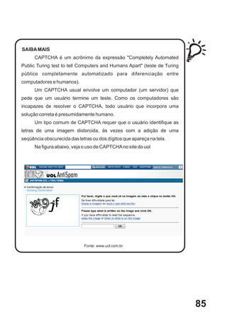 SAIBA MAIS
      CAPTCHA é um acrônimo da expressão "Completely Automated
Public Turing test to tell Computers and Humans Apart" (teste de Turing
público completamente automatizado para diferenciação entre
computadores e humanos).
      Um CAPTCHA usual envolve um computador (um servidor) que
pede que um usuário termine um teste. Como os computadores são
incapazes de resolver o CAPTCHA, todo usuário que incorpora uma
solução correta é presumidamente humano.
      Um tipo comum de CAPTCHA requer que o usuário identifique as
letras de uma imagem distorcida, às vezes com a adição de uma
seqüência obscurecida das letras ou dos dígitos que apareça na tela.
      Na figura abaixo, veja o uso de CAPTCHA no site do uol




                             Fonte: www.uol.com.br




                                                                          85
 