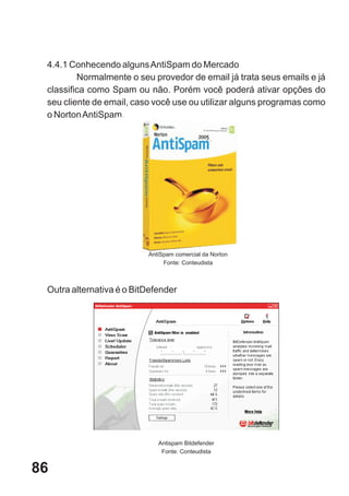4.4.1 Conhecendo alguns AntiSpam do Mercado
         Normalmente o seu provedor de email já trata seus emails e já
 classifica como Spam ou não. Porém você poderá ativar opções do
 seu cliente de email, caso você use ou utilizar alguns programas como
 o Norton AntiSpam.




                          AntiSpam comercial da Norton
                               Fonte: Conteudista



 Outra alternativa é o BitDefender




                             Antispam Bitdefender
                              Fonte: Conteudista


86
 