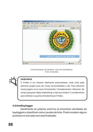 O Internet Explorer não identificou o site como Site Malicioso.
                                        Fonte: Conteudista



        SAIBA MAIS
        O Firefox é um browser totalmente personalizado, onde você pode
        adicionar plugins para dar novas funcionalidades a ele. Para adicionar
        novos plugins vá no menu Ferramentas / Complementos / Adicionar. No
        campo pesquisar digite antiphishing e veja que existem 2 complementos
        para melhorar o suporte a Antiphishing no Firefox.




 4.6 AntiKeylogger
        Geralmente os próprios antivírus já encontram atividades de
 keyloggers e classificam como cavalos de tróia. Porém existem alguns
 produtos no mercado com esta finalidade.


88
 