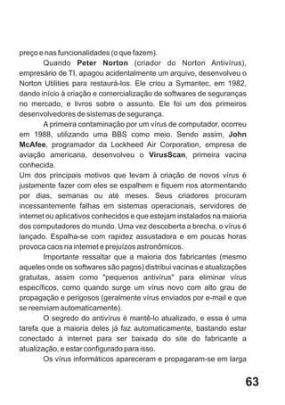 preço e nas funcionalidades (o que fazem).
        Quando Peter Norton (criador do Norton Antivírus),
empresário de TI, apagou acidentalmente um arquivo, desenvolveu o
Norton Utilities para restaurá-los. Ele criou a Symantec, em 1982,
dando início à criação e comercialização de softwares de seguranças
no mercado, e livros sobre o assunto. Ele foi um dos primeiros
desenvolvedores de sistemas de segurança.
        A primeira contaminação por um vírus de computador, ocorreu
em 1988, utilizando uma BBS como meio. Sendo assim, John
McAfee, programador da Lockheed Air Corporation, empresa de
aviação americana, desenvolveu o VirusScan, primeira vacina
conhecida.
Um dos principais motivos que levam à criação de novos vírus é
justamente fazer com eles se espalhem e fiquem nos atormentando
por dias, semanas ou até meses. Seus criadores procuram
incessantemente falhas em sistemas operacionais, servidores de
internet ou aplicativos conhecidos e que estejam instalados na maioria
dos computadores do mundo. Uma vez descoberta a brecha, o vírus é
lançado. Espalha-se com rapidez assustadora e em poucas horas
provoca caos na internet e prejuízos astronômicos.
        Importante ressaltar que a maioria dos fabricantes (mesmo
aqueles onde os softwares são pagos) distribui vacinas e atualizações
gratuitas, assim como "pequenos antivírus" para eliminar vírus
específicos, como quando surge um vírus novo com alto grau de
propagação e perigosos (geralmente vírus enviados por e-mail e que
se reenviam automaticamente).
        O segredo do antivírus é mantê-lo atualizado, e essa é uma
tarefa que a maioria deles já faz automaticamente, bastando estar
conectado à internet para ser baixada do site do fabricante a
atualização, e estar configurado para isso.
        Os vírus informáticos apareceram e propagaram-se em larga


                                                                     63
 