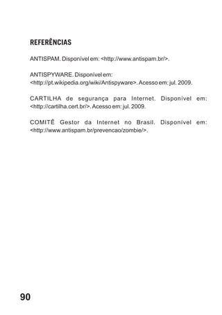 REFERÊNCIAS

 ANTISPAM. Disponível em: <http://www.antispam.br/>.

 ANTISPYWARE. Disponível em:
 <http://pt.wikipedia.org/wiki/Antispyware>. Acesso em: jul. 2009.

 CARTILHA de segurança para Internet. Disponível em:
 <http://cartilha.cert.br/>. Acesso em: jul. 2009.

 COMITÊ Gestor da Internet no Brasil. Disponível em:
 <http://www.antispam.br/prevencao/zombie/>.




90
 