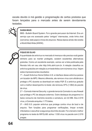 escala devido à má gestão e programação de certos produtos que
 foram lançados para o mercado antes de serem devidamente
 testados.

       SAIBA MAIS
       BBS - Bulletin Board System. Foi o grande percussor da Internet. Era um
       serviço que era acessado pelos “antigos” internautas, onde tinha chat
       (conversa, bate papo) e troca de arquivos. Nessa época ainda não existia
       a World Web Wide (WWW).



       FIQUE DE OLHO
       A quantidade de antivírus no mercado é imensa e não precisa você gastar
       dinheiro para se manter protegido, existem excelentes alternativas
       gratuitas. Como um excelente exemplo, vamos ver a lista publicada pela
       Revista Info em seu site http://info.abril.com.br. A relação classifica os
       antivírus gratuitos em relação a um teste feitos com inúmeros vírus. Vejam
       estes impressionantes resultados:
       1º – Avast! Antivírus Home Edition 4.8: a interface desse antivírus parece
       um tocador de MP3. Mesmo diferente, ele remove vírus com eficiência e
       protege o PC durante os download em redes P2P. É o antivírus gratuito
       com o melhor desempenho no teste: ele removeu 97% (1.964) do pacote
       de vírus.
       2 º – Comodo Internet Security: o grande lance do Comodo é o seu firewall
       que protege o PC de ataques externos. Outro destaque do programa é o
       baixo consumo de memória durante a varredura, só 4,6 MB. Dos 2.019
       vírus, o Comodo aniquilou 1.773 deles.
       3º – AVG 8.5: popular antivírus que protege contra vírus de boot e de
       arquivo. Tem funções para programar verificações, limpar e-mails
       infectados e vasculhar a segurança dos links da web. Foi o terceiro melhor
       programa no teste do INFOLAB: achou 1.530 vírus no pacote com 2.019
       pragas.


64
 