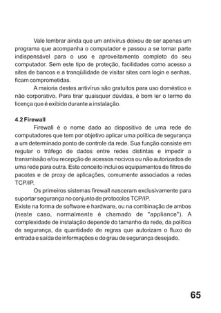 Vale lembrar ainda que um antivírus deixou de ser apenas um
programa que acompanha o computador e passou a se tornar parte
indispensável para o uso e aproveitamento completo do seu
computador. Sem este tipo de proteção, facilidades como acesso a
sites de bancos e a tranqüilidade de visitar sites com login e senhas,
ficam comprometidas.
        A maioria destes antivírus são gratuitos para uso doméstico e
não corporativo. Para tirar quaisquer dúvidas, é bom ler o termo de
licença que é exibido durante a instalação.

4.2 Firewall
        Firewall é o nome dado ao dispositivo de uma rede de
computadores que tem por objetivo aplicar uma política de segurança
a um determinado ponto de controle da rede. Sua função consiste em
regular o tráfego de dados entre redes distintas e impedir a
transmissão e/ou recepção de acessos nocivos ou não autorizados de
uma rede para outra. Este conceito inclui os equipamentos de filtros de
pacotes e de proxy de aplicações, comumente associados a redes
TCP/IP.
        Os primeiros sistemas firewall nasceram exclusivamente para
suportar segurança no conjunto de protocolos TCP/IP.
Existe na forma de software e hardware, ou na combinação de ambos
(neste caso, normalmente é chamado de "appliance"). A
complexidade de instalação depende do tamanho da rede, da política
de segurança, da quantidade de regras que autorizam o fluxo de
entrada e saída de informações e do grau de segurança desejado.




                                                                      65
 