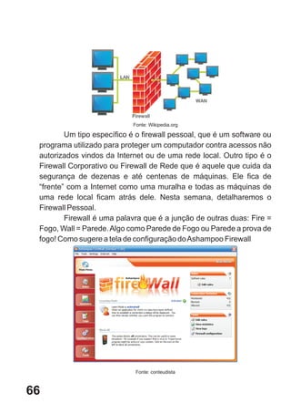 Fonte: Wikipedia.org

         Um tipo específico é o firewall pessoal, que é um software ou
 programa utilizado para proteger um computador contra acessos não
 autorizados vindos da Internet ou de uma rede local. Outro tipo é o
 Firewall Corporativo ou Firewall de Rede que é aquele que cuida da
 segurança de dezenas e até centenas de máquinas. Ele fica de
 “frente” com a Internet como uma muralha e todas as máquinas de
 uma rede local ficam atrás dele. Nesta semana, detalharemos o
 Firewall Pessoal.
         Firewall é uma palavra que é a junção de outras duas: Fire =
 Fogo, Wall = Parede. Algo como Parede de Fogo ou Parede a prova de
 fogo! Como sugere a tela de configuração do Ashampoo Firewall




                             Fonte: conteudista



66
 