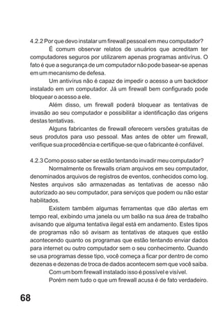 4.2.2 Por que devo instalar um firewall pessoal em meu computador?
         É comum observar relatos de usuários que acreditam ter
 computadores seguros por utilizarem apenas programas antivírus. O
 fato é que a segurança de um computador não pode basear-se apenas
 em um mecanismo de defesa.
         Um antivírus não é capaz de impedir o acesso a um backdoor
 instalado em um computador. Já um firewall bem configurado pode
 bloquear o acesso a ele.
         Além disso, um firewall poderá bloquear as tentativas de
 invasão ao seu computador e possibilitar a identificação das origens
 destas tentativas.
         Alguns fabricantes de firewall oferecem versões gratuitas de
 seus produtos para uso pessoal. Mas antes de obter um firewall,
 verifique sua procedência e certifique-se que o fabricante é confiável.

 4.2.3 Como posso saber se estão tentando invadir meu computador?
         Normalmente os firewalls criam arquivos em seu computador,
 denominados arquivos de registros de eventos, conhecidos como log.
 Nestes arquivos são armazenadas as tentativas de acesso não
 autorizado ao seu computador, para serviços que podem ou não estar
 habilitados.
         Existem também algumas ferramentas que dão alertas em
 tempo real, exibindo uma janela ou um balão na sua área de trabalho
 avisando que alguma tentativa ilegal está em andamento. Estes tipos
 de programas não só avisam as tentativas de ataques que estão
 acontecendo quanto os programas que estão tentando enviar dados
 para internet ou outro computador sem o seu conhecimento. Quando
 se usa programas desse tipo, você começa a ficar por dentro de como
 dezenas e dezenas de troca de dados acontecem sem que você saiba.
         Com um bom firewall instalado isso é possível e visível.
         Porém nem tudo o que um firewall acusa é de fato verdadeiro.


68
 