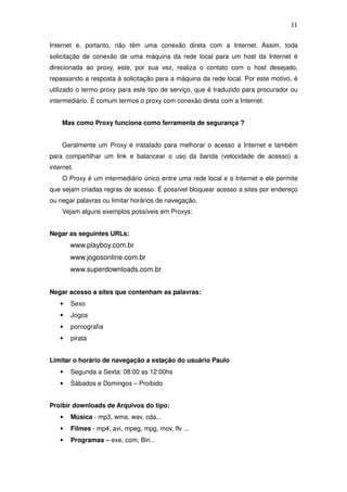 11

Internet e, portanto, não têm uma conexão direta com a Internet. Assim, toda
solicitação de conexão de uma máquina da rede local para um host da Internet é
direcionada ao proxy, este, por sua vez, realiza o contato com o host desejado,
repassando a resposta à solicitação para a máquina da rede local. Por este motivo, é
utilizado o termo proxy para este tipo de serviço, que é traduzido para procurador ou
intermediário. É comum termos o proxy com conexão direta com a Internet.


    Mas como Proxy funciona como ferramenta de segurança ?


    Geralmente um Proxy é instalado para melhorar o acesso a Internet e também
para compartilhar um link e balancear o uso da banda (velocidade de acesso) a
internet.
    O Proxy é um intermediário único entre uma rede local e a Internet e ele permite
que sejam criadas regras de acesso. É possível bloquear acesso a sites por endereço
ou negar palavras ou limitar horários de navegação.
    Vejam alguns exemplos possíveis em Proxys:


Negar as seguintes URLs:
        www.playboy.com.br
        www.jogosonline.com.br
        www.superdownloads.com.br


Negar acesso a sites que contenham as palavras:
    •   Sexo
    •   Jogos
    •   pornografia
    •   pirata


Limitar o horário de navegação a estação do usuário Paulo
    •   Segunda a Sexta: 08:00 as 12:00hs
    •   Sábados e Domingos – Proibido


Proibir downloads de Arquivos do tipo:
    •   Música - mp3, wma, wav, cda...
    •   Filmes - mp4, avi, mpeg, mpg, mov, flv ...
    •   Programas – exe, com, Bin...
 