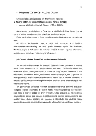 12

    •   Imagens de CDs e DVDs - ISO, CUE, DAA, BIN


    Limitar acesso a sites pessoais em determinados horários:
O Usuário poderá ler seus emails pessoais na hora do almoço:
    •   Acesso a hotmail, bol, gmail, Yahoo... 12:00 as 14:00hs


    Além dessas características, o Proxy tem a habilidade de logar (fazer logs) de
todos os sites acessados, arquivos baixados e arquivos enviados.
    Estas habilidades tornam o Proxy uma ferramenta de proteção de perímetro de
rede.
    No mundo do Software Livre, o Proxy mais conhecido é o Squid –
http://www.squid-cache.org, se você quiser conhecer alguns em plataforma
Windows, sugiro o ISA Server da Própria Microsoft. Existem algumas alternativas
gratuitas como o Analogx – http://www.analogx.com


    4.7 Firewall + Proxy (ProxyWall) ou Gateways de Aplicação


    Os conceitos de gateways de aplicação (application-level gateways) e "bastion
hosts" foram introduzidos por Marcus Ranum em 1995. Trabalhando como uma
espécie de eclusa (vide figura abaixo), o firewall de proxy trabalha recebendo o fluxo
de conexão, tratando as requisições como se fossem uma aplicação e originando um
novo pedido sob a responsabilidade do mesmo firewall para o servidor de destino. A
resposta para o pedido é recebida pelo firewall e analisada antes de ser entregue para
o solicitante original.
    Os gateways de aplicações conectam as redes corporativas à Internet através de
estações seguras (chamadas de bastion hosts) rodando aplicativos especializados
para tratar e filtrar os dados (os proxy firewalls). Estes gateways, ao receberem as
requisições de acesso dos usuários e realizarem uma segunda conexão externa para
receber estes dados, acabam por esconder a identidade dos usuários nestas
requisições externas, oferecendo uma proteção adicional contra a ação dos crackers.
 
