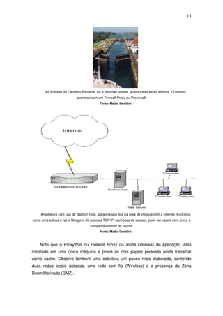 13




        As Eclusas do Canal do Panamá. Só é possível passar, quando elas estão abertas. O mesmo
                            acontece com um Firewall Proxy ou Proxywall.
                                           Fonte: Mattia Gentilini




     Arqutietura com uso de Bastion Host. Máquina que fica na área de choque com a internet. Funciona
como uma eclusa e faz a filtragens de pacotes TCP/IP, restrições de acesso, pode ser usada com proxy e
                                     compartilhamento de banda.
                                           Fonte: Mattia Gentilini



    Note que o ProxyWall ou Firewall Proxy ou ainda Gateway de Aplicação, está
instalado em uma única máquina e provê os dois papéis podendo ainda trabalhar
como cache. Observe também uma estrutura um pouco mais elaborada, contendo
duas redes locais isoladas, uma rede sem fio (Wireless) e a presença da Zona
Desmilitarizada (DMZ).
 
