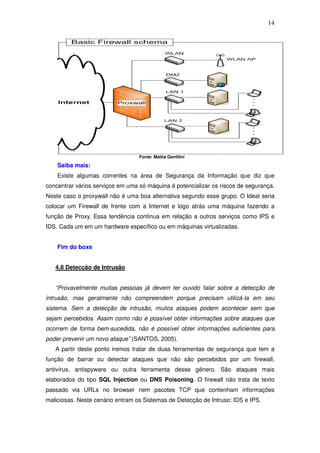 14




                                  Fonte: Mattia Gentilini

    Saiba mais:
    Existe algumas correntes na área de Segurança da Informação que diz que
concentrar vários serviços em uma só máquina é potencializar os riscos de segurança.
Neste caso o proxywall não é uma boa alternativa segundo esse grupo. O Ideal seria
colocar um Firewall de frente com a Internet e logo atrás uma máquina fazendo a
função de Proxy. Essa tendência continua em relação a outros serviços como IPS e
IDS. Cada um em um hardware específico ou em máquinas virtualizadas.


    Fim do boxe


   4.8 Detecção de Intrusão


   “Provavelmente muitas pessoas já devem ter ouvido falar sobre a detecção de
intrusão, mas geralmente não compreendem porque precisam utilizá-la em seu
sistema. Sem a detecção de intrusão, muitos ataques podem acontecer sem que
sejam percebidos. Assim como não é possível obter informações sobre ataques que
ocorrem de forma bem-sucedida, não é possível obter informações suficientes para
poder prevenir um novo ataque” (SANTOS, 2005).
   A partir deste ponto iremos tratar de duas ferramentas de segurança que tem a
função de barrar ou detectar ataques que não são percebidos por um firewall,
antivírus, antispyware ou outra ferramenta desse gênero. São ataques mais
elaborados do tipo SQL Injection ou DNS Poisoning. O firewall não trata de texto
passado via URLs no browser nem pacotes TCP que contenham informações
maliciosas. Neste cenário entram os Sistemas de Detecção de Intruso: IDS e IPS.
 