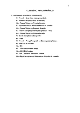 2


                     CONTEÚDO PROGRAMÁTICO

4. Ferramentas de Proteção (Continuação)
      4.1 Firewall – Uma visão mais aprofundada
      4.2 Primeira Geração (Filtros de Pacotes)
      4.2.1 Regras Típicas na Primeira Geração
      4.3 Segunda Geração (Filtros de Estado de Sessão)
      4.3.1 Regras Típicas na Segunda Geração
      4.4 Terceira Geração (Gateway de Aplicação - OSI)
      4.4.1 Regras Típicas na Terceira Geração
      4.5 Quarta Geração e subseqüentes
      4.6 Proxy
      4.7 Firewall + Proxy (Proxywall) ou Gateways de Aplicação
      4.8 Detecção de Intrusão
      4.8.1 IDS
      4.8.1.1 IDS baseados em Redes
      4.8.1.2 IDS Distribuídos
      4.8.2 IPS – Intrusion Prevention System
      4.8.3 Como funcionam os Sistemas de Detecção de Intrusão
 