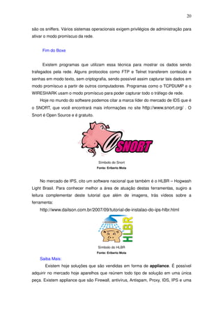 20

são os sniffers. Vários sistemas operacionais exigem privilégios de administração para
ativar o modo promíscuo da rede.


     Fim do Boxe


     Existem programas que utilizam essa técnica para mostrar os dados sendo
trafegados pela rede. Alguns protocolos como FTP e Telnet transferem conteúdo e
senhas em modo texto, sem criptografia, sendo possível assim capturar tais dados em
modo promíscuo a partir de outros computadores. Programas como o TCPDUMP e o
WIRESHARK usam o modo promíscuo para poder capturar todo o tráfego de rede.
    Hoje no mundo do software podemos citar a marca líder do mercado de IDS que é
o SNORT, que você encontrará mais informações no site http://www.snort.org/ . O
Snort é Open Source e é gratuito.




                                     Símbolo do Snort
                                    Fonte: Eriberto Mota



    No mercado de IPS, cito um software nacional que também é o HLBR – Hogwash
Light Brasil. Para conhecer melhor a área de atuação destas ferramentas, sugiro a
leitura complementar deste tutorial que além de imagens, trás vídeos sobre a
ferramenta:
    http://www.dailson.com.br/2007/09/tutorial-de-instalao-do-ips-hlbr.html




                                    Símbolo do HLBR
                                    Fonte: Eriberto Mota

    Saiba Mais:
       Existem hoje soluções que são vendidas em forma de appliance. É possível
adquirir no mercado hoje aparelhos que reúnem todo tipo de solução em uma única
peça. Existem appliance que são Firewall, antivírus, Antispam, Proxy, IDS, IPS e uma
 