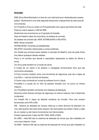 22

RESUMO

DMZ (Zona Desmilitarizada) é a área de uma rede local que é destinada para acesso
público. Geralmente é uma rede separada fisicamente e logicamente da rede local de
uma empresa.
Um Firewall ou Proxy ou ainda um Proxywall pode criar e gerar perímetros de rede.
Pode-se e deve separar a LAN da DMZ.
Atualmente nos encontramos na 4ª geração de firewalls.
Hoje os firewall é capaz de reconhecer os estados da conexão.
Os estados da conexão são: NEW, ESTABLISHED e RELATED.
NEW: Novas conexões
ESTABLISHED: Conexões já estabelecidas
RELATED: Conexões relacionadas a outras existentes.
Um firewall que conhece esses estados é chamado de StateFul, pois ele pode limitar
e/ou liberar quaisquer desses estados.
Proxy é um servidor que atende a requisições repassando os dados do cliente a
frente.
Um proxy pode também ter a função de cache.
A função de um cache é de acelerar a navegação armazenando itens que são
comumente acessados.
O Proxy funciona também como uma ferramenta de segurança, pois ele é capaz de
criar ACLs – Lista de Controle de Acessos.
O Cache mais conhecido do mundo do software livre é o Squid.
ProxyWall é a junção de um filtro de pacotes (firewall) com um proxy na mesma
máquina.
Um ProxyWall é também conhecido com Gateway de Aplicação.
Devemos evitar diversos serviços de segurança na mesma máquina. Isto é totalmente
condenável.
Um firewall não é capaz de detectar tentativas de intrusão. Para isso existem
ferramentas como IPS e IDS.
IDS - Sistema de detecção de intrusos refere-se a meios técnicos de descobrir em
uma rede quando esta está tendo acessos não autorizados que podem indicar a ação
de um cracker ou até mesmo funcionários mal intencionados.
Existem basicamente 3 tipos de IDS: HIDS, NIDS e DIDS.
Os HIDS – Host IDS são os sistemas de detecção de intruso que são instalados em
uma única máquina. (host)
Os NIDS - Network IDS são os sistemas de detecção de intruso que são instalados no
 