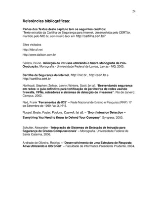 24


Referências bibliográficas:

Partes dos Textos deste capítulo tem os seguintes créditos:
“Texto extraído da Cartilha de Segurança para Internet, desenvolvida pelo CERT.br,
mantido pelo NIC.br, com inteiro teor em http://cartilha.cert.br/”

Sites visitados
http://hlbr.sf.net
http://www.dailson.com.br

Santos, Bruno. Detecção de intrusos utilizando o Snort. Monografia de Pós-
Graduação. Monografia - Universidade Federal de Lavras, Lavras - MG, 2005.

Cartilha de Segurança da Internet, http://nic.br , http://cert.br e
http://cartilha.cert.br

Northcutt, Stephen; Zeltser, Lenny; Winters, Scott; [et al]. “Desvendando segurança
em redes: o guia definitivo para fortificação de perímetros de redes usando
firewalls, VPNs, roteadores e sistemas de detecção de invasores”. Rio de Janeiro:
Campus, 2002.

Ned, Frank “Ferramentas de IDS” – Rede Nacional de Ensino e Pesquisa (RNP) 17
de Setembro de 1999, Vol 3, Nº 5.

Russel, Beale, Foster, Posluns, Caswell; [et al]. – “Snort Intrusion Detection –
Everything You Need to Know to Defend Your Company”. Syngress, 2003.


Schulter, Alexandre - “Integração de Sistemas de Detecção de Intrusão para
Segurança de Grades Computacionais” – Monografia. Universidade Federal de
Santa Catarina, 2006.

Andrade de Oliveira, Rodrigo – “Desenvolvimento de uma Estrutura de Resposta
Ativa Utilizando o IDS Snort” – Faculdade de Informática Presidente Prudente, 2004.
 