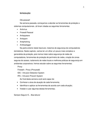 3


       INTRODUÇÃO

       Olá pessoal!
       Na semana passada, começamos a abordar as ferramentas de proteção a
sistemas computacionais. Já foram citadas as seguintes ferramentas:
   •   Antivírus
   •   Firewall Pessoal
   •   Antispyware
   •   Antispam
   •   Antiphishing
   •   Antikeylogger
       Na parte anterior deste fascículo, tratamos de segurança de computadores
domésticos. Neste capítulo, vamos ter um olhar um pouco mais complexo e
generalista da proteção, pois iremos tratar sobre segurança de redes de
computadores, ferramentas de proteção de perímetro de redes, criação de zonas
seguras de acesso, isolamento de redes locais e melhores práticas de segurança em
ambientes corporativos. Iremos estudar sobre as seguintes ferramentas:
    Proxy
    Firewall + Proxy (Proxywall)
    IDS – Intrusion Detection System
    IPS – Intrusion Prevent System
       Ao final desta semana você será capaz de:
   •   Conhecer a área de atuação de cada ferramenta;
   •   Identificar e aplicar as ferramentas de acordo com cada situação;
   •   Instalar e usar algumas destas ferramentas;


Sempre Seguro! E... Boa leitura!
 