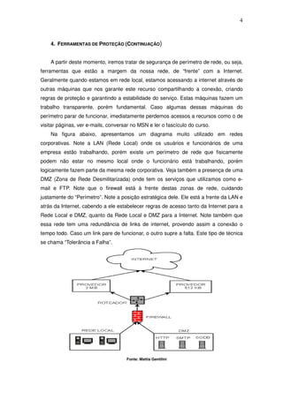 4



    4. FERRAMENTAS DE PROTEÇÃO (CONTINUAÇÃO)


    A partir deste momento, iremos tratar de segurança de perímetro de rede, ou seja,
ferramentas que estão a margem da nossa rede, de “frente” com a Internet.
Geralmente quando estamos em rede local, estamos acessando a internet através de
outras máquinas que nos garante este recurso compartilhando a conexão, criando
regras de proteção e garantindo a estabilidade do serviço. Estas máquinas fazem um
trabalho transparente, porém fundamental. Caso algumas dessas máquinas do
perímetro parar de funcionar, imediatamente perdemos acessos a recursos como o de
visitar páginas, ver e-mails, conversar no MSN e ler o fascículo do curso.
    Na figura abaixo, apresentamos um diagrama muito utilizado em redes
corporativas. Note a LAN (Rede Local) onde os usuários e funcionários de uma
empresa estão trabalhando, porém existe um perímetro de rede que fisicamente
podem não estar no mesmo local onde o funcionário está trabalhando, porém
logicamente fazem parte da mesma rede corporativa. Veja também a presença de uma
DMZ (Zona de Rede Desmilitarizada) onde tem os serviços que utilizamos como e-
mail e FTP. Note que o firewall está à frente destas zonas de rede, cuidando
justamente do “Perímetro”. Note a posição estratégica dele. Ele está a frente da LAN e
atrás da Internet, cabendo a ele estabelecer regras de acesso tanto da Internet para a
Rede Local e DMZ, quanto da Rede Local e DMZ para a Internet. Note também que
essa rede tem uma redundância de links de internet, provendo assim a conexão o
tempo todo. Caso um link pare de funcionar, o outro supre a falta. Este tipo de técnica
se chama “Tolerância a Falha”.




                                     Fonte: Mattia Gentilini
 