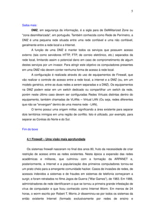 5



Saiba mais:
        DMZ, em segurança da informação, é a sigla para de DeMilitarized Zone ou
"zona desmilitarizada", em português. Também conhecida como Rede de Perímetro, a
DMZ é uma pequena rede situada entre uma rede confiável e uma não confiável,
geralmente entre a rede local e a Internet.
        A função de uma DMZ é manter todos os serviços que possuem acesso
externo (tais como servidores HTTP, FTP, de correio eletrônico, etc.) separados da
rede local, limitando assim o potencial dano em caso de comprometimento de algum
destes serviços por um invasor. Para atingir este objetivo os computadores presentes
em uma DMZ não devem conter nenhuma forma de acesso à rede local.
        A configuração é realizada através do uso de equipamentos de Firewall, que
vão realizar o controle de acesso entre a rede local, a internet e a DMZ (ou, em um
modelo genérico, entre as duas redes a serem separadas e a DMZ). Os equipamentos
na DMZ podem estar em um switch dedicado ou compartilhar um switch da rede,
porém neste último caso devem ser configuradas Redes Virtuais distintas dentro do
equipamento, também chamadas de VLANs – Virtual LAN (Ou seja, redes diferentes
que não se "enxergam" dentro de uma mesma rede - LAN).
        O termo possui uma origem militar, significando a área existente para separar
dois territórios inimigos em uma região de conflito. Isto é utilizado, por exemplo, para
separar as Coréias do Norte e do Sul.


Fim do boxe


   4.1 Firewall – Uma visão mais aprofundada


   Os sistemas firewall nasceram no final dos anos 80, fruto da necessidade de criar
restrição de acesso entre as redes existentes. Nesta época a expansão das redes
acadêmicas    e militares, que culminou com          a formação da ARPANET e,
posteriormente, a Internet e a popularização dos primeiros computadores tornou-se
um prato cheio para a emergente comunidade hacker. Casos de invasões de redes, de
acessos indevidos a sistemas e de fraudes em sistemas de telefonia começaram a
surgir, e foram retratados no filme Jogos de Guerra ("War Games"), de 1983. Em 1988,
administradores de rede identificaram o que se tornou a primeira grande infestação de
vírus de computador e que ficou conhecido como Internet Worm. Em menos de 24
horas, o worm escrito por Robert T. Morris Jr disseminou-se por todos os sistemas da
então   existente   Internet   (formado   exclusivamente   por   redes   de   ensino   e
 