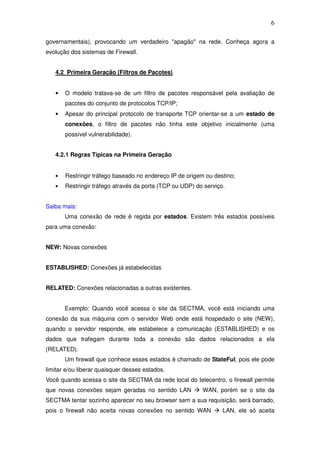6

governamentais), provocando um verdadeiro "apagão" na rede. Conheça agora a
evolução dos sistemas de Firewall.


   4.2 Primeira Geração (Filtros de Pacotes)


   •   O modelo tratava-se de um filtro de pacotes responsável pela avaliação de
       pacotes do conjunto de protocolos TCP/IP;
   •   Apesar do principal protocolo de transporte TCP orientar-se a um estado de
       conexões, o filtro de pacotes não tinha este objetivo inicialmente (uma
       possível vulnerabilidade).


   4.2.1 Regras Típicas na Primeira Geração


   •   Restringir tráfego baseado no endereço IP de origem ou destino;
   •   Restringir tráfego através da porta (TCP ou UDP) do serviço.


Saiba mais:
       Uma conexão de rede é regida por estados. Existem três estados possíveis
para uma conexão:


NEW: Novas conexões


ESTABLISHED: Conexões já estabelecidas


RELATED: Conexões relacionadas a outras existentes.


       Exemplo: Quando você acessa o site da SECTMA, você está iniciando uma
conexão da sua máquina com o servidor Web onde está hospedado o site (NEW),
quando o servidor responde, ele estabelece a comunicação (ESTABLISHED) e os
dados que trafegam durante toda a conexão são dados relacionados a ela
(RELATED).
       Um firewall que conhece esses estados é chamado de StateFul, pois ele pode
limitar e/ou liberar quaisquer desses estados.
Você quando acessa o site da SECTMA da rede local do telecentro, o firewall permite
que novas conexões sejam geradas no sentido LAN           WAN, porém se o site da
SECTMA tentar sozinho aparecer no seu browser sem a sua requisição, será barrado,
pois o firewall não aceita novas conexões no sentido WAN          LAN, ele só aceita
 