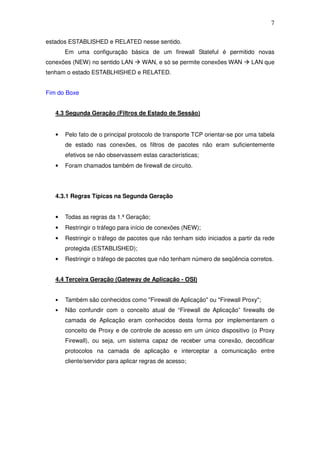 7

estados ESTABLISHED e RELATED nesse sentido.
       Em uma configuração básica de um firewall Stateful é permitido novas
conexões (NEW) no sentido LAN       WAN, e só se permite conexões WAN        LAN que
tenham o estado ESTABLHISHED e RELATED.


Fim do Boxe


   4.3 Segunda Geração (Filtros de Estado de Sessão)


   •   Pelo fato de o principal protocolo de transporte TCP orientar-se por uma tabela
       de estado nas conexões, os filtros de pacotes não eram suficientemente
       efetivos se não observassem estas características;
   •   Foram chamados também de firewall de circuito.




   4.3.1 Regras Típicas na Segunda Geração


   •   Todas as regras da 1.ª Geração;
   •   Restringir o tráfego para início de conexões (NEW);
   •   Restringir o tráfego de pacotes que não tenham sido iniciados a partir da rede
       protegida (ESTABLISHED);
   •   Restringir o tráfego de pacotes que não tenham número de seqüência corretos.


   4.4 Terceira Geração (Gateway de Aplicação - OSI)


   •   Também são conhecidos como "Firewall de Aplicação" ou "Firewall Proxy";
   •   Não confundir com o conceito atual de “Firewall de Aplicação” firewalls de
       camada de Aplicação eram conhecidos desta forma por implementarem o
       conceito de Proxy e de controle de acesso em um único dispositivo (o Proxy
       Firewall), ou seja, um sistema capaz de receber uma conexão, decodificar
       protocolos na camada de aplicação e interceptar a comunicação entre
       cliente/servidor para aplicar regras de acesso;
 