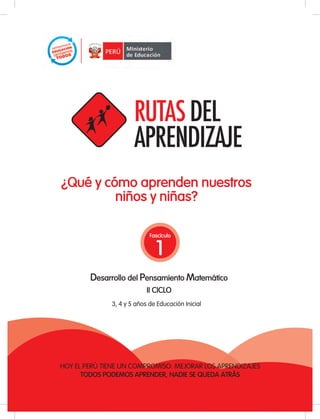 ¿Qué y cómo aprenden nuestros
              niños y niñas?

                                               Fascículo


                                                  1
                   Desarrollo del Pensamiento Matemático
                                               II CICLO
                              3, 4 y 5 años de Educación Inicial




    HOY EL PERÚ TIENE UN COMPROMISO: MEJORAR LOS APRENDIZAJES
          TODOS PODEMOS APRENDER, NADIE SE QUEDA ATRÁS
                MOVILIZACIÓN NACIONAL POR LA MEJORA DE LOS APRENDIZAJES
                                                                          1
TODOS PODEMOS APRENDER, NADIE SE QUEDA ATRÁS
 