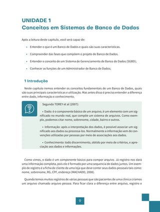 9
UNIDADE 1
Conceitos em Sistemas de Banco de Dados
Após a leitura deste capítulo, você será capaz de:
• Entender o que é um Banco de Dados e quais são suas características.
• Compreender das fases que compõem o projeto de Banco de Dados.
• Entender o conceito de um Sistema de Gerenciamento de Banco de Dados (SGBD);
• Conhecer as funções de um Administrador de Banco de Dados;
1 Introdução
Neste capítulo iremos entender os conceitos fundamentais de um Banco de Dados, quais
são suas principais características e utilização. Mas antes disso é preciso entender a diferença
entre dado, informação e conhecimento.
Segundo TOREY et al (2007):
• Dado: é o componente básico de um arquivo, é um elemento com um sig-
nificado no mundo real, que compõe um sistema de arquivos. Como exem-
plo, podemos citar nome, sobrenome, cidade, bairro e outros.
• Informação: após a interpretação dos dados, é possível associar um sig-
nificado aos dados ou processa-los. Normalmente a informação vem de con-
venções utilizadas por pessoas por meio de associações aos dados.
• Conhecimento: todo discernimento, obtido por meio de critérios, e apre-
ciação aos dados e informações.
Como vimos, o dado é um componente básico para compor arquivo. Já registro nos dará
uma informação completa, pois ele é formado por uma sequencia de dados juntos. Um exem-
plo de registro é a ficha de cliente de uma loja que deve conter seus dados pessoais tais como:
nome, sobrenome, RG, CPF, endereço (MACHADO, 2008).
Quando temos muitos registros de várias pessoas que são pacientes de uma clínica criamos
um arquivo chamado arquivo pessoa. Para ficar clara a diferença entre arquivo, registro e
 