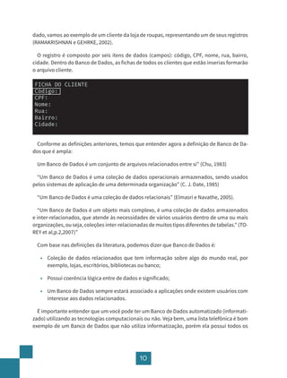 10
dado, vamos ao exemplo de um cliente da loja de roupas, representando um de seus registros
(RAMAKRISHNAN e GEHRKE, 2002).
O registro é composto por seis itens de dados (campos): código, CPF, nome, rua, bairro,
cidade. Dentro do Banco de Dados, as fichas de todos os clientes que estão inserias formarão
o arquivo cliente.
FICHA DO CLIENTE
Código:
CPF:
Nome:
Rua:
Bairro:
Cidade:
Conforme as definições anteriores, temos que entender agora a definição de Banco de Da-
dos que é ampla:
Um Banco de Dados é um conjunto de arquivos relacionados entre si” (Chu, 1983)
“Um Banco de Dados é uma coleção de dados operacionais armazenados, sendo usados
pelos sistemas de aplicação de uma determinada organização” (C. J. Date, 1985)
“Um Banco de Dados é uma coleção de dados relacionais” (Elmasri e Navathe, 2005).
“Um Banco de Dados é um objeto mais complexo, é uma coleção de dados armazenados
e inter-relacionados, que atende às necessidades de vários usuários dentro de uma ou mais
organizações, ou seja, coleções inter-relacionadas de muitos tipos diferentes de tabelas.” (TO-
REY et al,p.2,2007)”
Com base nas definições da literatura, podemos dizer que Banco de Dados é:
• Coleção de dados relacionados que tem informação sobre algo do mundo real, por
exemplo, lojas, escritórios, bibliotecas ou banco;
• Possui coerência lógica entre de dados e significado;
• Um Banco de Dados sempre estará associado a aplicações onde existem usuários com
interesse aos dados relacionados.
É importante entender que um você pode ter um Banco de Dados automatizado (informati-
zado) utilizando as tecnologias computacionais ou não. Veja bem, uma lista telefônica é bom
exemplo de um Banco de Dados que não utiliza informatização, porém ela possui todos os
 