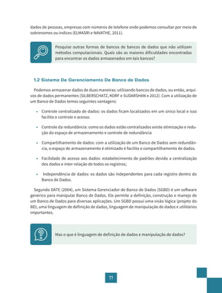 11
dados de pessoas, empresas com números de telefone onde podemos consultar por meio de
sobrenomes ou índices (ELMASRI e NAVATHE, 2011).
Pesquise outras formas de bancos de bancos de dados que não utilizam
métodos computacionais. Quais são as maiores dificuldades encontradas
para encontrar os dados armazenados em tais bancos?			
1.2 Sistema De Gerenciamento De Banco de Dados
Podemos armazenar dados de duas maneiras: utilizando bancos de dados, ou então, arqui-
vos de dados permanentes (SILBERSCHATZ, KORF e SUDARSHAN e 2012). Com a utilização de
um Banco de Dados temos seguintes vantagens:
• Controle centralizado de dados: os dados ficam localizados em um único local e isso
facilita o controle e acesso.
• Controle da redundância: como os dados estão centralizados existe otimização e redu-
ção do espaço de armazenamento e controle de redundância
• Compartilhamento de dados: com a utilização de um Banco de Dados sem redundân-
cia, o espaço de armazenamento é otimizado é facilita o compartilhamento de dados.
• Facilidade de acesso aos dados: estabelecimento de padrões devido a centralização
dos dados e inter-relação de todos os registros;
• Independência de dados: os dados são independentes para cada registro dentro do
Banco de Dados.
Segundo DATE (2004), um Sistema Gerenciador de Banco de Dados (SGBD) é um software
genérico para manipular Banco de Dados. Ele permite a definição, construção e manejo de
um Banco de Dados para diversas aplicações. Um SGBD possui uma visão lógica (projeto do
BD), uma linguagem de definição de dados, linguagem de manipulação de dados e utilitários
importantes.
Mas o que é linguagem de definição de dados e manipulação de dados?
 