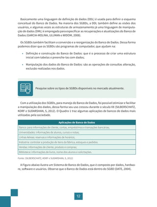 12
Basicamente uma linguagem de definição de dados (DDL) é usada para definir o esquema
conceitual do Banco de Dados. Na maioria dos SGBDs, a DDL também define as visões dos
usuários, e algumas vezes as estruturas de armazenamento já uma linguagem de manipula-
ção de dados (DML) é empregada para especificar as recuperações e atualizações do Banco de
Dados (GARCIA-MOLINA, ULLMAN e WIDOM, 2008).
Os SGBDs também facilitam a conversão e a reorganização do Banco de Dados. Dessa forma
podemos dizer que os SGBDs são programas de computador, que ajudam na:
• Definição e construção do Banco de Dados: que é o processo de criar uma estrutura
inicial com tabelas e preenche-las com dados;
• Manipulação dos dados do Banco de Dados: são as operações de consultas alteração,
exclusão realizadas nos dados.
Pesquise sobre os tipos de SGBDs disponíveis no mercado atualmente.
Com a utilização dos SGBDs, para manejo do Banco de Dados, foi possível otimizar e facilitar
a manipulação dos dados, dessa forma seu uso cresceu durante o século XX (SILBERSCHATZ,
KORF e SUDARSHAN, S, 2012). O Quadro 1 traz algumas aplicações de bancos de dados mais
utilizadas pela sociedade.
Aplicações de Banco de Dados
Banco: para informações de cliente, contas, empréstimos e transações bancárias;
Universidades: informações de alunos, cursos e notas;
Linhas Aéreas: reservas e informações de horários;
Indústria: controlar a produção de itens da fábrica, estoques e pedidos.
Vendas: informações de cliente, produto e compras;
Biblioteca: informações de livros, nome dos alunos e solicitações.
Fonte: (SILBERSCHATZ, KORF e SUDARSHAN, S, 2012)
A Figura abaixo ilustra um Sistema de Banco de Dados, que é composto por dados, hardwa-
re, software e usuários. Observe que o Banco de Dados está dentro do SGBD (DATE, 2004).
 