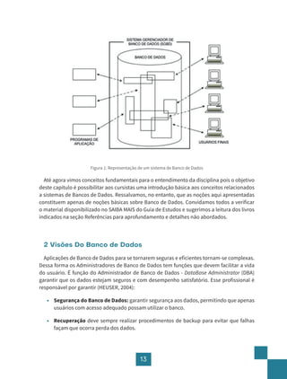 13
Figura 1: Representação de um sistema de Banco de Dados
Até agora vimos conceitos fundamentais para o entendimento da disciplina pois o objetivo
deste capítulo é possibilitar aos cursistas uma introdução básica aos conceitos relacionados
a sistemas de Bancos de Dados. Ressalvamos, no entanto, que as noções aqui apresentadas
constituem apenas de noções básicas sobre Banco de Dados. Convidamos todos a verificar
o material disponibilizado no SAIBA MAIS do Guia de Estudos e sugerimos a leitura dos livros
indicados na seção Referências para aprofundamento e detalhes não abordados.
2 Visões Do Banco de Dados
Aplicações de Banco de Dados para se tornarem seguras e eficientes tornam-se complexas.
Dessa forma os Administradores de Banco de Dados tem funções que devem facilitar a vida
do usuário. É função do Administrador de Banco de Dados - DataBase Administrator (DBA)
garantir que os dados estejam seguros e com desempenho satisfatório. Esse profissional é
responsável por garantir (HEUSER, 2004):
• Segurança do Banco de Dados: garantir segurança aos dados, permitindo que apenas
usuários com acesso adequado possam utilizar o banco.
• Recuperação deve sempre realizar procedimentos de backup para evitar que falhas
façam que ocorra perda dos dados.
 