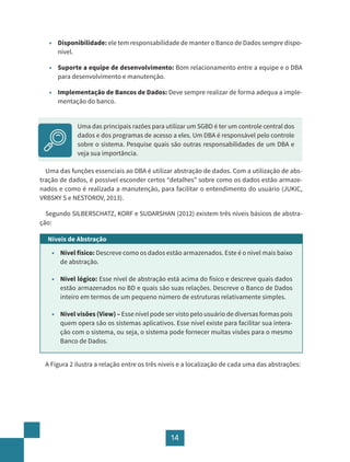 14
• Disponibilidade: ele tem responsabilidade de manter o Banco de Dados sempre dispo-
nível.
• Suporte a equipe de desenvolvimento: Bom relacionamento entre a equipe e o DBA
para desenvolvimento e manutenção.
• Implementação de Bancos de Dados: Deve sempre realizar de forma adequa a imple-
mentação do banco.
Uma das funções essenciais ao DBA é utilizar abstração de dados. Com a utilização de abs-
tração de dados, é possível esconder certos “detalhes” sobre como os dados estão armaze-
nados e como é realizada a manutenção, para facilitar o entendimento do usuário (JUKIC,
VRBSKY S e NESTOROV, 2013).
Segundo SILBERSCHATZ, KORF e SUDARSHAN (2012) existem três níveis básicos de abstra-
ção:
Níveis de Abstração
• Nível físico: Descreve como os dados estão armazenados. Este é o nível mais baixo
de abstração.
• Nível lógico: Esse nível de abstração está acima do físico e descreve quais dados
estão armazenados no BD e quais são suas relações. Descreve o Banco de Dados
inteiro em termos de um pequeno número de estruturas relativamente simples.
• Nível visões (View) – Esse nível pode ser visto pelo usuário de diversas formas pois
quem opera são os sistemas aplicativos. Esse nível existe para facilitar sua intera-
ção com o sistema, ou seja, o sistema pode fornecer muitas visões para o mesmo
Banco de Dados.
A Figura 2 ilustra a relação entre os três níveis e a localização de cada uma das abstrações:
Uma das principais razões para utilizar um SGBD é ter um controle central dos
dados e dos programas de acesso a eles. Um DBA é responsável pelo controle
sobre o sistema. Pesquise quais são outras responsabilidades de um DBA e
veja sua importância.
 