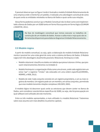 17
É possível observar que na Figura 3 onde é ilustrado o modelo Entidade Relacionamento de
uma empresa onde o Cliente faz um pedido, é realizada uma abordagem conceitual de como
de quais serão as entidades retratadas no Banco de Dados e quais serão suas relações.
Dessa forma podemos concluir que o Modelo Conceitual não irá dizer como será implemen-
tado o Banco de Dados por um SGBD tanto em forma física quanto em forma lógica (ELMASRI
e NAVATHE, 2011).
2.3 Modelo Lógico
A partir do modelo conceitual, ou seja, após a elaboração do modelo Entidade Relaciona-
mento é possível ter uma visão geral de como será o sistema de Banco de Dados. O Modelo
Lógico tem três abordagens atualmente possíveis: Relacional, hierárquica e rede.
• Modelo relacional: classifica os dados em tabelas que possui colunas e linhas, que pos-
suem relacionamentos.(Veremos na Unidade 2)
• Modelo hierárquico: a organização é feita como uma árvore, onde cada registro tem um
único “pai” e registros “irmãos” são colocados em uma ordem específica(CORONEL,
MORRIS, e ROB, 2012).
• Modelo de rede: Cada conjunto consiste em um registro proprietário, e um ou mais re-
gistros de membro. Um registro pode ser um membro, em vários conjuntos, permitindo
que esse modelo transmita relações complexas (HEUSER, 2004).
O modelo lógico irá descrever quais serão as estruturas que devem conter no Banco de
Dados, sem considerar características especificas do SGBD, ou seja, não há preocupação em
qual software será utilizado até este momento.
Entre os três modelos apresentados, o mais utilizado é o modelo Relacional. Trataremos
sobre esse assunto com mais detalhes no próximo capítulo.
Na fase de modelagem conceitual que iremos executar os trabalhos de
construção de um modelo de dados. Acesse o saiba mais e veja quais são as
ferramentasdisponíveisparaelaborardiagramas Entidade Relacionamento.
 