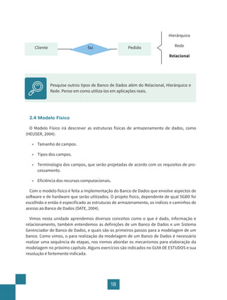 18
2.4 Modelo Físico
O Modelo Físico irá descrever as estruturas físicas de armazenamento de dados, como
(HEUSER, 2004):
• Tamanho de campos.
• Tipos dos campos.
• Terminologia dos campos, que serão projetadas de acordo com os requisitos de pro-
cessamento.
• Eficiência dos recursos computacionais.
Com o modelo físico é feita a implementação do Banco de Dados que envolve aspectos de
software e de hardware que serão utilizados. O projeto físico, dependente de qual SGBD foi
escolhido e então é especificado as estruturas de armazenamento, os índices e caminhos de
acesso ao Banco de Dados (DATE, 2004).
Vimos nesta unidade aprendemos diversos conceitos como o que é dado, informação e
relacionamento, também entendemos as definições de um Banco de Dados e um Sistema
Gerenciador de Banco de Dados, e quais são os primeiros passos para a modelagem de um
banco. Como vimos, o para realização da modelagem de um Banco de Dados é necessário
realizar uma sequência de etapas, nos iremos abordar os mecanismos para elaboração da
modelagem no próximo capítulo. Alguns exercícios são indicados no GUIA DE ESTUDOS e sua
resolução é fortemente indicada.
Cliente Pedido
faz
Hierárquico
Rede
Relacional
Pesquise outros tipos de Banco de Dados além do Relacional, Hierárquico e
Rede. Pense em como utiliza-los em aplicações reais.
 