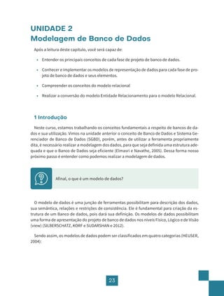23
UNIDADE 2
Modelagem de Banco de Dados
Após a leitura deste capítulo, você será capaz de:
• Entender os principais conceitos de cada fase de projeto de banco de dados.
• Conhecer e implementar os modelos de representação de dados para cada fase de pro-
jeto de banco de dados e seus elementos.
• Compreender os conceitos do modelo relacional
• Realizar a conversão do modelo Entidade Relacionamento para o modelo Relacional.
1 Introdução
Neste curso, estamos trabalhando os conceitos fundamentais a respeito de bancos de da-
dos e sua utilização. Vimos na unidade anterior o conceito de Banco de Dados e Sistema Ge-
renciador de Banco de Dados (SGBD), porém, antes de utilizar a ferramenta propriamente
dita, é necessário realizar a modelagem dos dados, para que seja definida uma estrutura ade-
quada e que o Banco de Dados seja eficiente (Elmasri e Navathe, 2005). Dessa forma nosso
próximo passo é entender como podemos realizar a modelagem de dados.
Afinal, o que é um modelo de dados?
O modelo de dados é uma junção de ferramentas possibilitam para descrição dos dados,
sua semântica, relações e restrições de consistência. Ele é fundamental para criação da es-
trutura de um Banco de dados, pois dará sua definição. Os modelos de dados possibilitam
uma forma de apresentação do projeto de banco de dados nos níveis Físico, Lógico e de Visão
(view) (SILBERSCHATZ, KORF e SUDARSHAN e 2012).
Sendo assim, os modelos de dados podem ser classificados em quatro categorias (HEUSER,
2004):
 