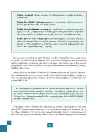 24
• Modelo relacional: Utiliza a estrutura de tabela para representação dos dados e
suas relações.
• Modelo de entidade/relacionamento: descreve entidades e relacionamentos en-
tre elas. Este modelo será o foco deste capítulo.
• Modelo de dados baseado em objeto: este modelo descreve os dados com exten-
sões do modelo Entidade-Relacionamento, porém tem características de orienta-
ção a objeto como encapsulamento, métodos (funções) e identidade de objeto.
• Modelo de dados semi-estruturado: totalmente antagônico ao modelo de dados,
permitindo a especificação dos dados que itens individuais do mesmo tipo q que
possam ter diferentes conjuntos de atributos para representar dados estruturados
utiliza a XML (Extensible Markup Language).
Como vimos na Unidade 1, o modelo de rede e o modelo de dados hierárquico vieram antes
do modelo de dados relacional, esses modelos estavam intimamente ligados a implemen-
tação da aplicação e complicava a tarefa de modelagem. Isso significa que, se houvesse al-
gum problema com a aplicação todo o banco precisaria ser modelado novamente (CORONEL,
MORRIS, e ROB, 2012).
Como o processo de abstração somente os elementos essenciais da realidade observada
são enfatizados este processo chama-se modelo Conceitual. Com este modelo é possível pen-
sar e expressar as propriedades estáticas e dinâmicas das aplicações auxiliando assim apli-
cações (DATE, 2004).
No nível conceitual (projeto conceitual) utilizam-se modelos semânticos, voltados
para o entendimento dos usuários e projetistas envolvidos no projeto. No nível lógi-
co temos o modelo relacional, objeto-relacional, que são implementados no SGBD,
incluindo suas linguagens para definição e manipulação de dados (GARCIA-MOLINA,
ULLMAN e WIDOM, 2008).
O modelo que iremos estudar é o modelo conceitual, chamado Modelo Entidade Relaciona-
mento (E-R). Apresentaremos também a notação diagramática associada ao modelo ER, co-
nhecida por diagramas ER. Esse modelo e suas variações são utilizados projetos a nível con-
ceitual de aplicações de um banco de dados, e muitas ferramentas de projeto de um banco de
 