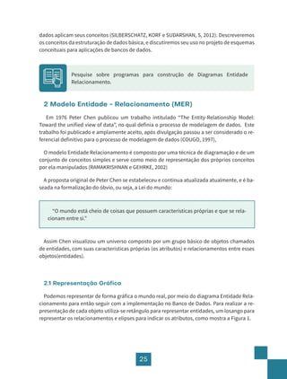 25
dados aplicam seus conceitos (SILBERSCHATZ, KORF e SUDARSHAN, S, 2012). Descreveremos
os conceitos da estruturação de dados básica, e discutiremos seu uso no projeto de esquemas
conceituais para aplicações de bancos de dados.
Pesquise sobre programas para construção de Diagramas Entidade
Relacionamento.
2 Modelo Entidade - Relacionamento (MER)
Em 1976 Peter Chen publicou um trabalho intitulado “The Entity-Relationship Model:
Toward the unified view of data”, no qual definia o processo de modelagem de dados. Este
trabalho foi publicado e amplamente aceito, após divulgação passou a ser considerado o re-
ferencial definitivo para o processo de modelagem de dados (COUGO, 1997),
O modelo Entidade Relacionamento é composto por uma técnica de diagramação e de um
conjunto de conceitos simples e serve como meio de representação dos próprios conceitos
por ela manipulados (RAMAKRISHNAN e GEHRKE, 2002)
A proposta original de Peter Chen se estabeleceu e continua atualizada atualmente, e é ba-
seada na formalização do óbvio, ou seja, a Lei do mundo:
“O mundo está cheio de coisas que possuem características próprias e que se rela-
cionam entre si.”
Assim Chen visualizou um universo composto por um grupo básico de objetos chamados
de entidades, com suas características próprias (os atributos) e relacionamentos entre esses
objetos(entidades).
2.1 Representação Gráfica
Podemos representar de forma gráfica o mundo real, por meio do diagrama Entidade Rela-
cionamento para então seguir com a implementação no Banco de Dados. Para realizar a re-
presentação de cada objeto utiliza-se retângulo para representar entidades, um losango para
representar os relacionamentos e elipses para indicar os atributos, como mostra a Figura 1.
 