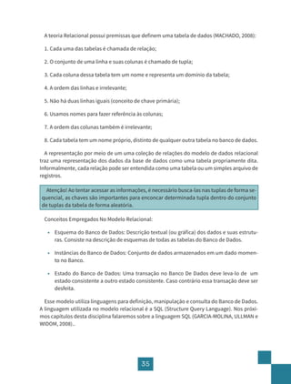 35
A teoria Relacional possui premissas que definem uma tabela de dados (MACHADO, 2008):
1. Cada uma das tabelas é chamada de relação;
2. O conjunto de uma linha e suas colunas é chamado de tupla;
3. Cada coluna dessa tabela tem um nome e representa um domínio da tabela;
4. A ordem das linhas e irrelevante;
5. Não há duas linhas iguais (conceito de chave primária);
6. Usamos nomes para fazer referência às colunas;
7. A ordem das colunas também é irrelevante;
8. Cada tabela tem um nome próprio, distinto de qualquer outra tabela no banco de dados.
A representação por meio de um uma coleção de relações do modelo de dados relacional
traz uma representação dos dados da base de dados como uma tabela propriamente dita.
Informalmente, cada relação pode ser entendida como uma tabela ou um simples arquivo de
registros.
Atenção! Ao tentar acessar as informações, é necessário busca-las nas tuplas de forma se-
quencial, as chaves são importantes para enconcar determinada tupla dentro do conjunto
de tuplas da tabela de forma aleatória.
Conceitos Empregados No Modelo Relacional:
• Esquema do Banco de Dados: Descrição textual (ou gráfica) dos dados e suas estrutu-
ras. Consiste na descrição de esquemas de todas as tabelas do Banco de Dados.
• Instâncias do Banco de Dados: Conjunto de dados armazenados em um dado momen-
to no Banco.
• Estado do Banco de Dados: Uma transação no Banco De Dados deve leva-lo de um
estado consistente a outro estado consistente. Caso contrário essa transação deve ser
desfeita.
Esse modelo utiliza linguagens para definição, manipulação e consulta do Banco de Dados.
A linguagem utilizada no modelo relacional é a SQL (Structure Query Language). Nos próxi-
mos capítulos desta disciplina falaremos sobre a linguagem SQL (GARCIA-MOLINA, ULLMAN e
WIDOM, 2008)..
 