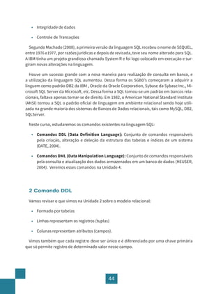 44
• Integridade de dados
• Controle de Transações
Segundo Machado (2008), a primeira versão da linguagem SQL recebeu o nome de SEQUEL,
entre 1976 e1977, por razões jurídicas e depois de revisada, teve seu nome alterado para SQL.
A IBM tinha um projeto grandioso chamado System R e foi logo colocado em execução e sur-
giram novas alterações na linguagem.
Houve um sucesso grande com a nova maneira para realização de consulta em banco, e
a utilização da linguagem SQL aumentou. Dessa forma os SGBD’s começaram a adquirir a
linguem como padrão DB2 da IBM , Oracle da Oracle Corporation, Sybase da Sybase Inc., Mi-
crosoft SQL Server da Microsoft, etc. Dessa forma a SQL tornou-se um padrão em bancos rela-
cionais, faltava apenas tornar-se de direito. Em 1982, o American National Standard Institute
(ANSI) tornou a SQL o padrão oficial de linguagem em ambiente relacional sendo hoje utili-
zada na grande maioria dos sistemas de Bancos de Dados relacionais, tais como MySQL, DB2,
SQLServer.
Neste curso, estudaremos os comandos existentes na linguagem SQL:
• Comandos DDL (Data Definition Language): Conjunto de comandos responsáveis
pela criação, alteração e deleção da estrutura das tabelas e índices de um sistema
(DATE, 2004).
• Comandos DML (Data Manipulation Language): Conjunto de comandos responsáveis
pela consulta e atualização dos dados armazenados em um banco de dados (HEUSER,
2004). Veremos esses comandos na Unidade 4.
2 Comando DDL
Vamos revisar o que vimos na Unidade 2 sobre o modelo relacional:
• Formado por tabelas
• Linhas representam os registros (tuplas)
• Colunas representam atributos (campos).
Vimos também que cada registro deve ser único e é diferenciado por uma chave primária
que só permite registro de determinado valor nesse campo.
 