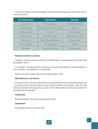 47
Para criar as tabelas no Banco de dados, primeiro devemos saber quais são os tipos de da-
dos mais comuns:
Para dados do tipo Tipo definido Tamanho
Caracteres Char(n), varchar (n) Armazena até n bytes
Numérico exato Decimal (p,e) ou numeric (p, e) Depende
Número aproximado Float, real 8 bytes e 4 bytes
Número inteiro Int, smallint, tinyint 4 bytes, 2 bytes e 1 byte
Data e hora Date, Time, smalldatetime 8 bytes, 4 bytes
Texto e imagens Text, image, ntext Variável
Monetário Money, smallmoney 8 bytes, 4 bytes
Numéricos (inteiros e exatos):
Smallint – Guarde os valores numéricos, em 2(dois) bytes, compreendidos entre o intervalo
de -32768 a +32767.
Int- (Integer) - Armazena valores numéricos, em quatro bytes binários, compreendidos en-
tre o intervalo -2.147.483.648 a +2.147.483.647.
Tinyint- usa 8 bits (1 byte) números não negativos de 0 a 255.
Alfanuméricos ou caracteres:
Os tipos Varchar (n) e Char (n) permitem o armazenamento em um campo alfanumérico de
n caracteres, onde n deve ser menor ou igual a 254 caracteres. Por exemplo: o tipo char (30)
reserva na memória 30 espaços fixo e o tipo varchar (30) permite uma variação no tamanho,
até o limite de 30 caracteres.
Campo data
O tipo Date define um campo que irá guardar datas.
Campo Hora
Para guardar a hora o use o tipo Time.
 