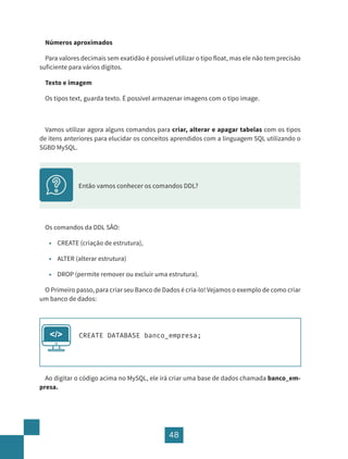 48
Números aproximados
Para valores decimais sem exatidão é possível utilizar o tipo float, mas ele não tem precisão
suficiente para vários dígitos.
Texto e imagem
Os tipos text, guarda texto. É possível armazenar imagens com o tipo image.
Vamos utilizar agora alguns comandos para criar, alterar e apagar tabelas com os tipos
de itens anteriores para elucidar os conceitos aprendidos com a linguagem SQL utilizando o
SGBD MySQL.
Os comandos da DDL SÃO:
• CREATE (criação de estrutura),
• ALTER (alterar estrutura)
• DROP (permite remover ou excluir uma estrutura).
O Primeiro passo, para criar seu Banco de Dados é cria-lo! Vejamos o exemplo de como criar
um banco de dados:
CREATE DATABASE banco_empresa;
</>
Ao digitar o código acima no MySQL, ele irá criar uma base de dados chamada banco_em-
presa.
Então vamos conhecer os comandos DDL?
 