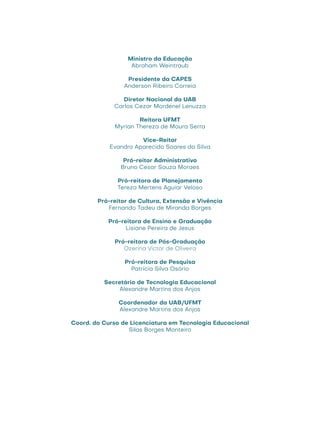 Ministro da Educação
Abraham Weintraub
Presidente da CAPES
Anderson Ribeiro Correia
Diretor Nacional da UAB
Carlos Cezar Mordenel Lenuzza
Reitora UFMT
Myrian Thereza de Moura Serra
Vice-Reitor
Evandro Aparecido Soares da Silva
Pró-reitor Administrativo
Bruno Cesar Souza Moraes
Pró-reitora de Planejamento
Tereza Mertens Aguiar Veloso
Pró-reitor de Cultura, Extensão e Vivência
Fernando Tadeu de Miranda Borges
Pró-reitora de Ensino e Graduação
Lisiane Pereira de Jesus
Pró-reitora de Pós-Graduação
Ozerina Victor de Oliveira
Pró-reitora de Pesquisa
Patrícia Silva Osório
Secretário de Tecnologia Educacional
Alexandre Martins dos Anjos
Coordenador da UAB/UFMT
Alexandre Martins dos Anjos
Coord. do Curso de Licenciatura em Tecnologia Educacional
Silas Borges Monteiro
 