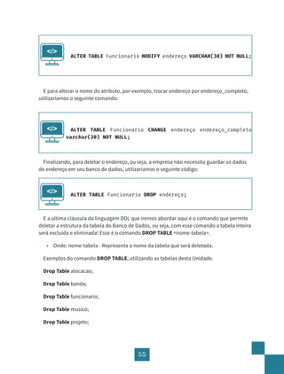 55
E para alterar o nome do atributo, por exemplo, trocar endereço por endereço_completo,
utilizaríamos o seguinte comando:
Finalizando, para deletar o endereço, ou seja, a empresa não necessita guardar os dados
de endereço em seu banco de dados, utilizaríamos o seguinte código:
E a ultima cláusula da linguagem DDL que iremos abordar aqui é o comando que permite
deletar a estrutura da tabela do Banco de Dados, ou seja, com esse comando a tabela inteira
será excluída e eliminada! Esse é o comando DROP TABLE <nome-tabela>.
• Onde: nome-tabela - Representa o nome da tabela que será deletada.
Exemplos do comando DROP TABLE, utilizando as tabelas desta Unidade.
Drop Table alocacao;
Drop Table banda;
Drop Table funcionario;
Drop Table musico;
Drop Table projeto;
ALTER TABLE Funcionario MODIFY endereço VARCHAR(30) NOT NULL;
</>
ALTER TABLE Funcionario CHANGE endereço endereço_completo
varchar(30) NOT NULL;
</>
ALTER TABLE Funcionario DROP endereço;
</>
 