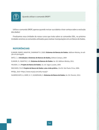 56
Quando utilizar o comando DROP?
Utilize o comando DROP, apenas quando revisar sua tabela e tiver certeza sobre a exclusão
dos dados!
Finalizamos essa Unidade do nosso curso que trata sobre os comandos DDL, na próxima
Unidade veremos os comandos utilizados para realizar manipulações em um Banco de Dados.
REFERÊNCIAS
ELMASRI, RAMEZ; NAVATHE, SHAMKANT B. (2005) Sistemas de Bancos de Dados. Addison-Wesley, 4a edi-
ção em português.
DATE, C. J. Introdução a Sistemas de Bancos de Dados, Editora Campus, 2004
ELMASRI, R.; NAVATHE, S. B. Sistemas de Bancos de Dados. 6a. Ed. Addison-Wesley, 2011.
HEUSER, C. A. Projeto de Banco de Dados, 5a. ed. Sagra Luzzato, 2004.
MACHADO, F.N.R. Projeto de Banco de Dados: uma visão prática. 15a Ed. São Paulo: Érica, 2008.
MYSQL, 2019 <https://www.mysql.com/why-mysql/>
SILBERSCHATZ, A.; KORF, H. F.; SUDARSHAN, S. Sistemas de Banco de Dados, 6a. Ed. Elsevier, 2012.
 