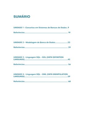 SUMÁRIO
UNIDADE 1 - Conceitos em Sistemas de Bancos de Dados...9
Referências............................................................................................... 19
UNIDADE 2 - Modelagem de Banco de Dados............................23
Referências............................................................................................... 39
UNIDADE 3 - Linguagem SQL - DDL (DATA DEFINITION
LANGUAGE)..............................................................................................43
Referências............................................................................................... 56
UNIDADE 4 - Linguagem SQL - DML (DATA MANIPULATION
LANGUAGE)..............................................................................................59
Referências............................................................................................... 68
 